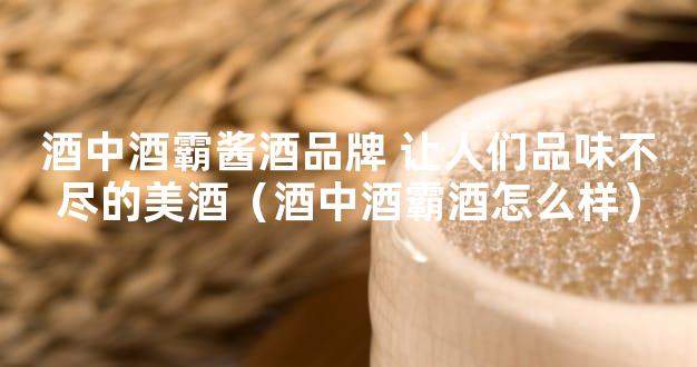 酒中酒霸酱酒品牌 让人们品味不尽的美酒（酒中酒霸酒怎么样）